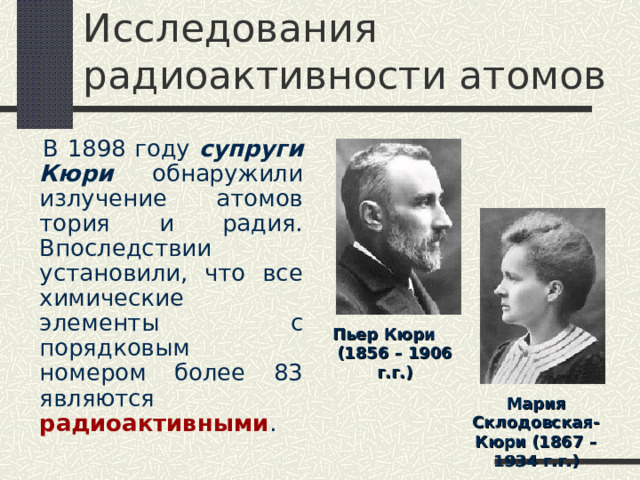 Исследования радиоактивности атомов  В 1898 году супруги Кюри обнаружили излучение атомов тория и радия. Впоследствии установили, что все химические элементы с порядковым номером более 83 являются радиоактивными . Пьер Кюри (1856 – 1906 г.г.) Мария Склодовская-Кюри (1867 – 1934 г.г.) 