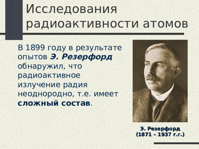 Исследования радиоактивности атомов  В 1899 году в результате опытов Э. Резерфорд обнаружил, что радиоактивное излучение радия неоднородно, т.е. имеет сложный состав . Э. Резерфорд (1871 – 1937 г.г.) 