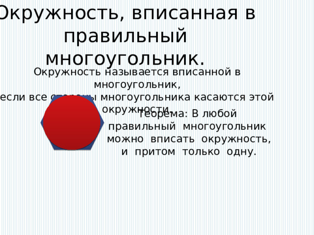 Окружность, вписанная в правильный многоугольник.   Окружность называется вписанной в многоугольник, если все стороны многоугольника касаются этой окружности. Теорема: В любой правильный многоугольник можно вписать окружность, и притом только одну. 