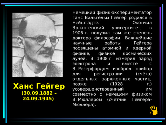  Немецкий физик-экспериментатор Ганс Вильгельм Гейгер родился в Нейштадте. Окончил Эрлангенский университет; в 1906 г. получил там же степень доктора философии. Важнейшие научные работы Гейгера посвящены атомной и ядерной физике, физике космических лучей. В 1908 г. измерил заряд электрона и вместе с Э. Резерфордом изобрёл прибор для регистрации (счёта) отдельных заряженных частиц, позже (1928 г.) усовершенствованный им совместно с немецким физиком В. Мюллером (счетчик Гейгера-Мюллера). Ханс Гейгер (30.09.1882 – 24.09.1945)  