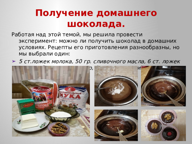 Получение домашнего шоколада. Работая над этой темой, мы решила провести эксперимент: можно ли получить шоколад в домашних условиях. Рецепты его приготовления разнообразны, но мы выбрали один: 5 ст.ложек молока, 50 гр. сливочного масла, 6 ст. ложек сахара, 5 ст. ложек какао, 1 ч. ложка муки. 