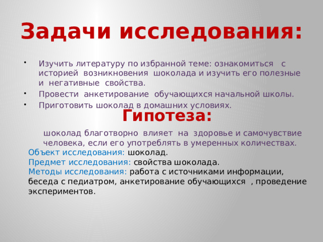 Задачи исследования:   Изучить литературу по избранной теме: ознакомиться с историей возникновения шоколада и изучить его полезные и негативные свойства. Провести анкетирование обучающихся начальной школы. Приготовить шоколад в домашних условиях. Гипотеза:  шоколад благотворно влияет на здоровье и самочувствие человека, если его употреблять в умеренных количествах. Объект исследования: шоколад. Предмет исследования: свойства шоколада. Методы исследования: работа с источниками информации, беседа с педиатром, анкетирование обучающихся , проведение экспериментов. 