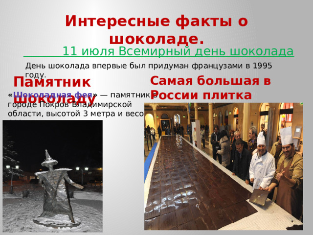 Интересные факты о шоколаде.  11 июля Всемирный день шоколада День шоколада впервые был придуман французами в 1995 году. Памятник шоколаду Самая большая в России плитка шоколада. « Шоколадная фея »  — памятник в городе Покров Владимирской области, высотой 3 метра и весом 600 кг. 