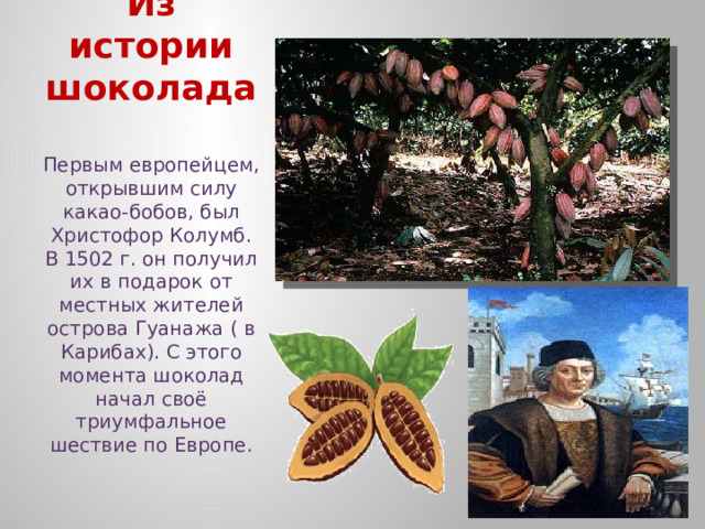 Из истории шоколада Первым европейцем, открывшим силу какао-бобов, был Христофор Колумб. В 1502 г. он получил их в подарок от местных жителей острова Гуанажа ( в Карибах). С этого момента шоколад начал своё триумфальное шествие по Европе. 