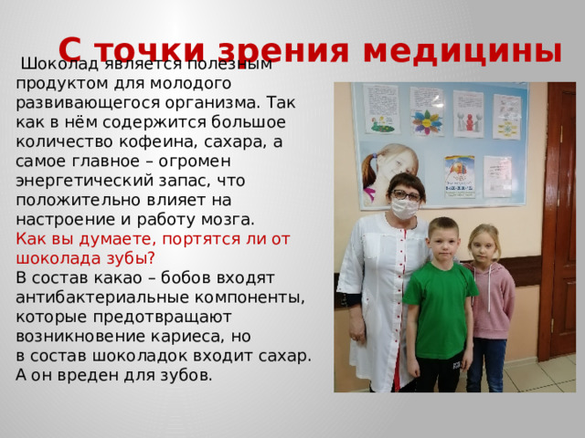 С точки зрения медицины  Шоколад является полезным продуктом для молодого развивающегося организма. Так как в нём содержится большое количество кофеина, сахара, а самое главное – огромен энергетический запас, что положительно влияет на настроение и работу мозга. Как вы думаете, портятся ли от шоколада зубы? В состав какао – бобов входят антибактериальные компоненты, которые предотвращают возникновение кариеса, но в состав шоколадок входит сахар. А он вреден для зубов. 