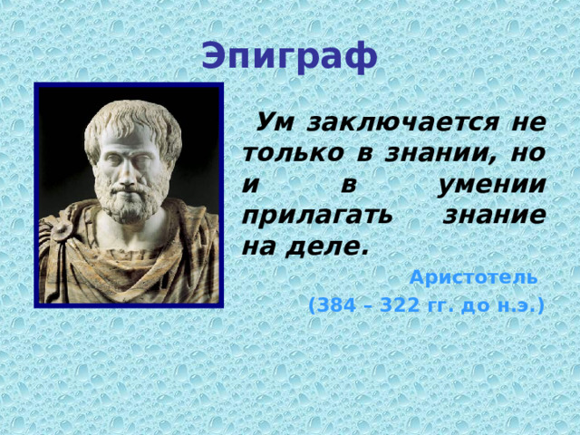 Эпиграф  Ум заключается не только в знании, но и в умении прилагать знание на деле. Аристотель (384 – 322 гг. до н.э.) 