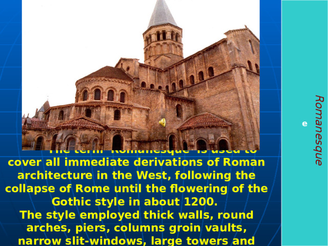 e Romanesque  The term 'Romanesque' is used to cover all immediate derivations of Roman architecture in the West, following the collapse of Rome until the flowering of the Gothic style in about 1200. The style employed thick walls, round arches, piers, columns groin vaults, narrow slit-windows, large towers and decorative arcading .  