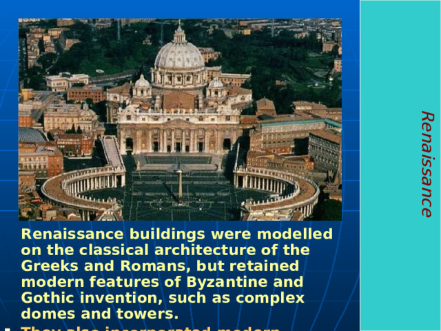 Renaissance  Renaissance buildings were modelled on the classical architecture of the Greeks and Romans, but retained modern features of Byzantine and Gothic invention, such as complex domes and towers.  They also incorporated modern mosaics and stained glass, along with outstanding fresco murals.  