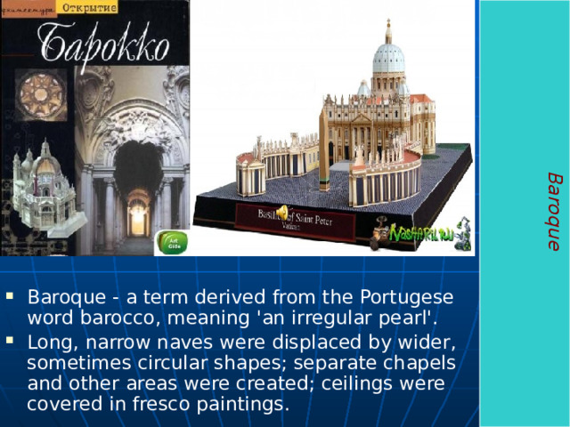 Baroque Baroque - a term derived from the Portugese word barocco, meaning 'an irregular pearl'. Long, narrow naves were displaced by wider, sometimes circular shapes; separate chapels and other areas were created; ceilings were covered in fresco paintings. 