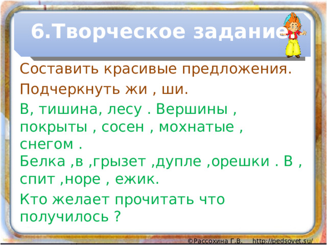 6.Творческое задание. Составить красивые предложения. Подчеркнуть жи , ши. В, тишина, лесу . Вершины , покрыты , сосен , мохнатые , снегом . Белка ,в ,грызет ,дупле ,орешки . В , спит ,норе , ежик. Кто желает прочитать что получилось ? 