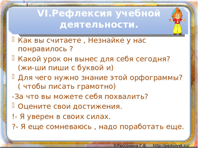 VI.Рефлексия учебной деятельности. Как вы считаете , Незнайке у нас понравилось ? Какой урок он вынес для себя сегодня? (жи-ши пиши с буквой и) Для чего нужно знание этой орфограммы? ( чтобы писать грамотно) -За что вы можете себя похвалить? Оцените свои достижения. !- Я уверен в своих силах. ?- Я еще сомневаюсь , надо поработать еще. 