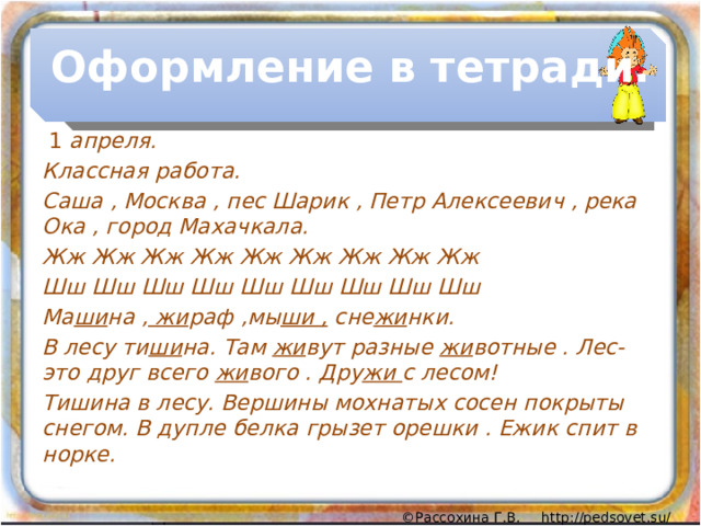 Оформление в тетради.  1 апреля. Классная работа. Саша , Москва , пес Шарик , Петр Алексеевич , река Ока , город Махачкала. Жж Жж Жж Жж Жж Жж Жж Жж Жж Шш Шш Шш Шш Шш Шш Шш Шш Шш Ма ши на , жи раф ,мы ши , сне жи нки. В лесу ти ши на. Там жи вут разные жи вотные . Лес- это друг всего жи вого . Дру жи с лесом! Тишина в лесу. Вершины мохнатых сосен покрыты снегом. В дупле белка грызет орешки . Ежик спит в норке. 