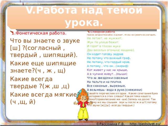 V.Работа над темой урока. 1.Фонетическая работа. 2.Словарная работа. Что вы знаете о звуке [ш] ?(согласный , твердый , шипящий). Принес загадки Незнайка и думает , что вы не сумеете их разгадать. Какие еще шипящие знаете?(ч , ж , щ) Не летает, не жужжит, Какие всегда твердые ?(ж ,ш ,ц) Жук по улице бежит. Какие всегда мягкие?(ч ,щ, й) И горят в глазах жука Два веселых огонька( машина). Он ходит голову задрав Не потому что важный граф, Не потому, что гордый нрав, А потому , что он…(жираф) Кот живет у нас на крыше, А в чулане живут…(мыши) Что за звездочки сквозные На пальто и на платке. Все сквозные , вырезные, А возьмешь- вода в руке.(снежинки) Давайте перечислим отгадки . Какие сочетания букв повторяются в этих словах? Какая тема нашего урока?(правописание жи –ши).Запись на доске. Так почему же мы слышим звук ы после ж и ш?( потому что звуки [ж],[ш] –всегда твердые.) 