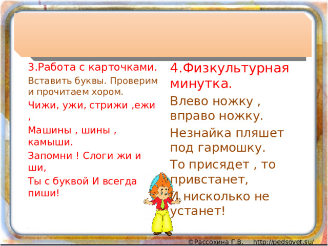 4.Физкультурная минутка. Влево ножку , вправо ножку. Незнайка пляшет под гармошку. То присядет , то привстанет, И нисколько не устанет! 3.Работа с карточками. Вставить буквы. Проверим и прочитаем хором. Чижи, ужи, стрижи ,ежи , Машины , шины , камыши. Запомни ! Слоги жи и ши, Ты с буквой И всегда пиши! 