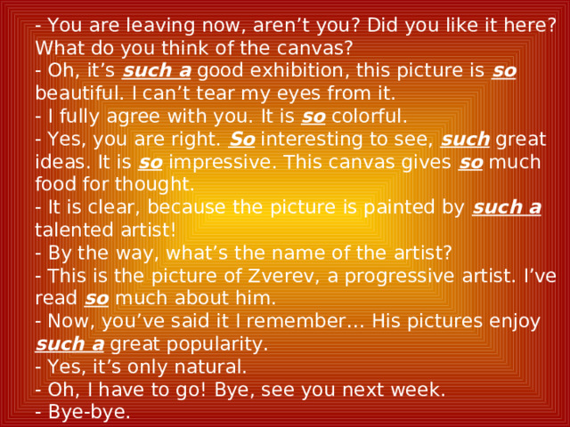- You are leaving now, aren’t you? Did you like it here? What do you think of the canvas? - Oh, it’s such a good exhibition, this picture is so  beautiful. I can’t tear my eyes from it. - I fully agree with you. It is so  colorful. - Yes, you are right. So interesting to see, such great ideas. It is so impressive. This canvas gives so much food for thought. - It is clear, because the picture is painted by such a talented artist! - By the way, what’s the name of the artist? - This is the picture of Zverev, a progressive artist. I’ve read so  much about him. - Now, you’ve said it I remember… His pictures enjoy such a great popularity. - Yes, it’s only natural. - Oh, I have to go! Bye, see you next week. - Bye-bye. 
