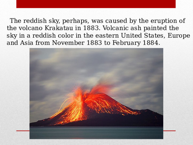  The reddish sky, perhaps, was caused by the eruption of the volcano Krakatau in 1883. Volcanic ash painted the sky in a reddish color in the eastern United States, Europe and Asia from November 1883 to February 1884. 