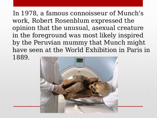  In 1978, a famous connoisseur of Munch's work, Robert Rosenblum expressed the opinion that the unusual, asexual creature in the foreground was most likely inspired by the Peruvian mummy that Munch might have seen at the World Exhibition in Paris in 1889. 