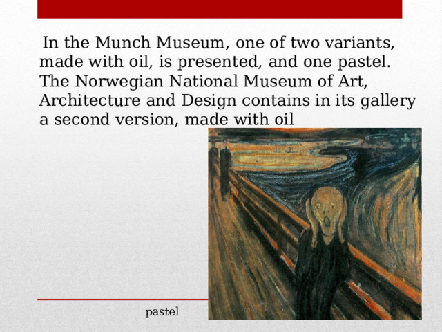  In the Munch Museum, one of two variants, made with oil, is presented, and one pastel. The Norwegian National Museum of Art, Architecture and Design contains in its gallery a second version, made with oil pastel 