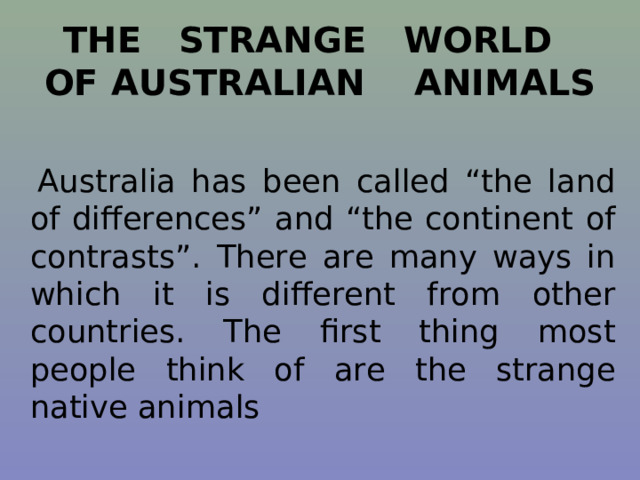THE STRANGE WORLD OF AUSTRALIAN ANIMALS  Australia has been called “the land of differences” and “the continent of contrasts”. There are many ways in which it is different from other countries. The first thing most people think of are the strange native animals 