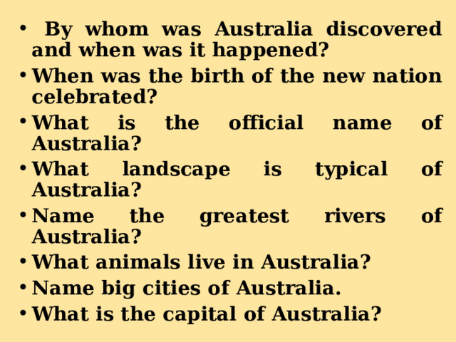  By whom was Australia discovered and when was it happened? When was the birth of the new nation celebrated? What is the official name of Australia? What landscape is typical of Australia? Name the greatest rivers of Australia? What animals live in Australia? Name big cities of Australia. What is the capital of Australia?  