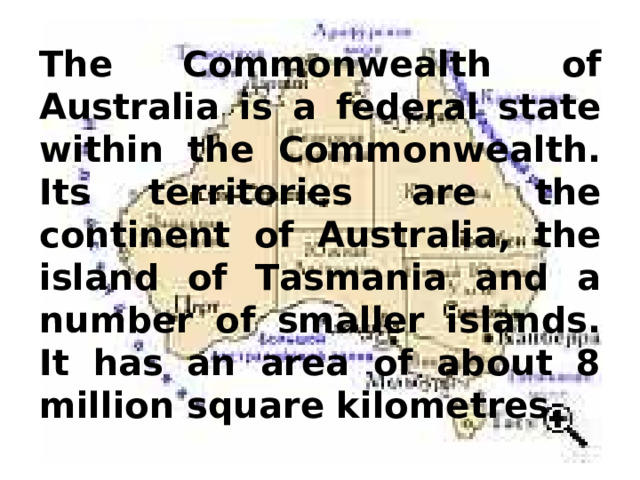 The Commonwealth of Australia is a federal state within the Commonwealth. Its territories are the continent of Australia, the island of Tasmania and a number of smaller islands. It has an area of about 8 million square kilometres. 