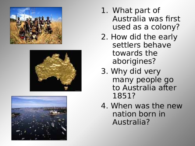 What part of Australia was first used as a colony? 2. How did the early settlers behave towards the aborigines? 3. Why did very many people go to Australia after 1851? 4. When was the new nation born in Australia? 