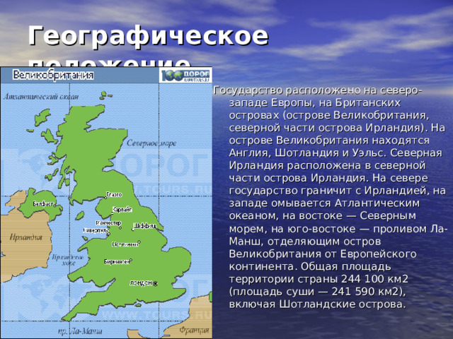 Географическое положение  Государство расположено на северо-западе Европы, на Британских островах (острове Великобритания, северной части острова Ирландия). На острове Великобритания находятся Англия, Шотландия и Уэльс. Северная Ирландия расположена в северной части острова Ирландия. На севере государство граничит с Ирландией, на западе омывается Атлантическим океаном, на востоке — Северным морем, на юго-востоке — проливом Ла-Манш, отделяющим остров Великобритания от Европейского континента. Общая площадь территории страны 244 100 км2 (площадь суши — 241 590 км2), включая Шотландские острова.    