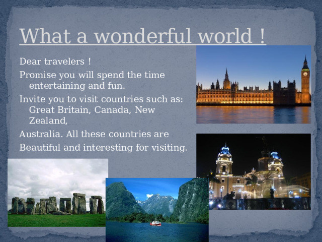 What a wonderful world ! Dear travelers ! Promise you will spend the time entertaining and fun. Invite you to visit countries such as: Great Britain, Canada, New Zealand, Australia. All these countries are Beautiful and interesting for visiting. 