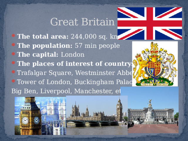  Great Britain The total area: 244,000 sq. kms. The population: 57 min people The capital: London The places of interest of country: Trafalgar Square, Westminster Abbey, Tower of London, Buckingham Palace, Big Ben, Liverpool, Manchester, etc. 