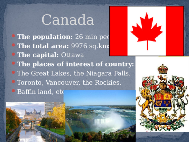  Canada The population: 26 min people The total area: 9976 sq.kms The capital: Ottawa The places of interest of country: The Great Lakes, the Niagara Falls, Toronto, Vancouver, the Rockies, Baffin land, etc.   
