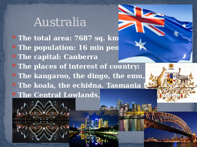  Australia The total area: 7687 sq. kms. The population: 16 min people The capital: Canberra The places of interest of country: The kangaroo, the dingo, the emu, The koala, the echidna, Tasmania Island, The Central Lowlands, etc.   