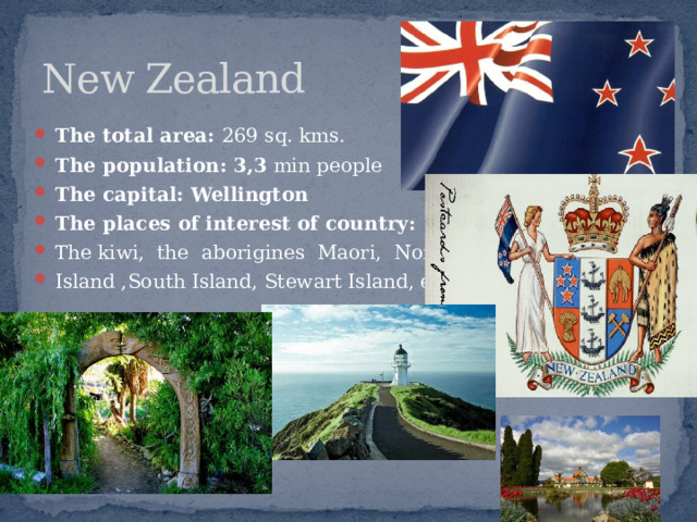 New Zealand The total area: 269 sq. kms. The population: 3,3 min people The capital: Wellington The places of interest of country: The kiwi, the aborigines Maori, North Island ,South Island, Stewart Island, etc. 