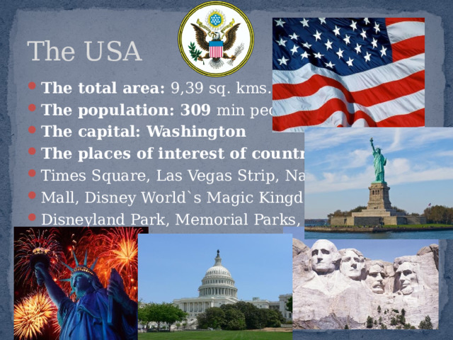 The USA The total area: 9,39 sq. kms. The population: 309 min people The capital: Washington The places of interest of country: Times Square, Las Vegas Strip, National Mall, Disney World`s Magic Kingdom, Disneyland Park, Memorial Parks, etc. 