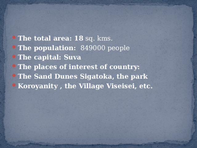 The total area: 18 sq. kms. The population: 849000 people The capital: Suva The places of interest of country: The Sand Dunes Sigatoka, the park Koroyanity , the Village Viseisei, etc. 