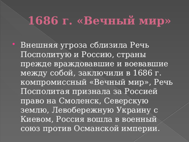 1686 г. «Вечный мир» Внешняя угроза сблизила Речь Посполитую и Россию, страны прежде враждовавшие и воевавшие между собой, заключили в 1686 г. компромиссный «Вечный мир», Речь Посполитая признала за Россией право на Смоленск, Северскую землю, Левобережную Украину с Киевом, Россия вошла в военный союз против Османской империи. 