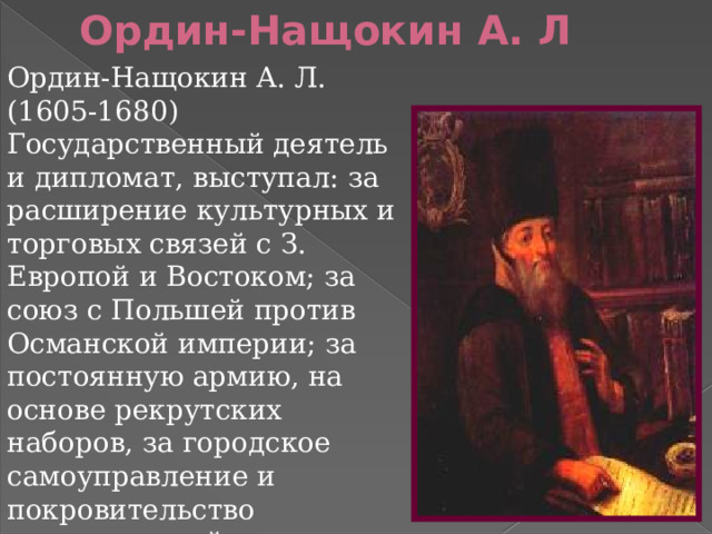 Ордин-Нащокин А. Л Ордин-Нащокин А. Л. (1605-1680) Государственный деятель и дипломат, выступал: за расширение культурных и торговых связей с З. Европой и Востоком; за союз с Польшей против Османской империи; за постоянную армию, на основе рекрутских наборов, за городское самоуправление и покровительство отечественной промышленности и торговле  