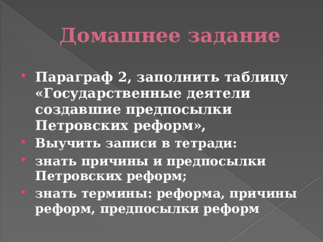 Домашнее задание Параграф 2, заполнить таблицу «Государственные деятели создавшие предпосылки Петровских реформ», Выучить записи в тетради: знать причины и предпосылки Петровских реформ; знать термины: реформа, причины реформ, предпосылки реформ 