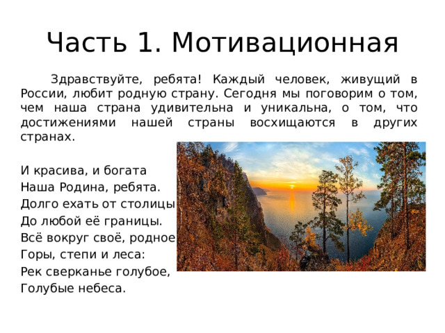 Часть 1. Мотивационная  Здравствуйте, ребята! Каждый человек, живущий в России, любит родную страну. Сегодня мы поговорим о том, чем наша страна удивительна и уникальна, о том, что достижениями нашей страны восхищаются в других странах. И красива, и богата Наша Родина, ребята. Долго ехать от столицы До любой её границы. Всё вокруг своё, родное: Горы, степи и леса: Рек сверканье голубое, Голубые небеса. 