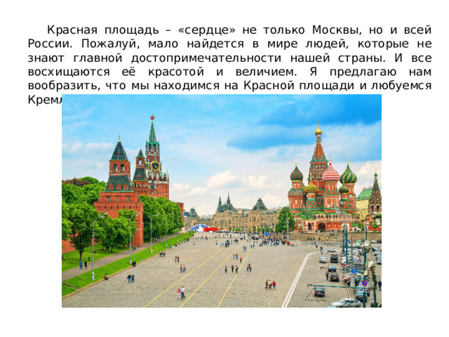  Красная площадь – «сердце» не только Москвы, но и всей России. Пожалуй, мало найдется в мире людей, которые не знают главной достопримечательности нашей страны. И все восхищаются её красотой и величием. Я предлагаю нам вообразить, что мы находимся на Красной площади и любуемся Кремлём. 