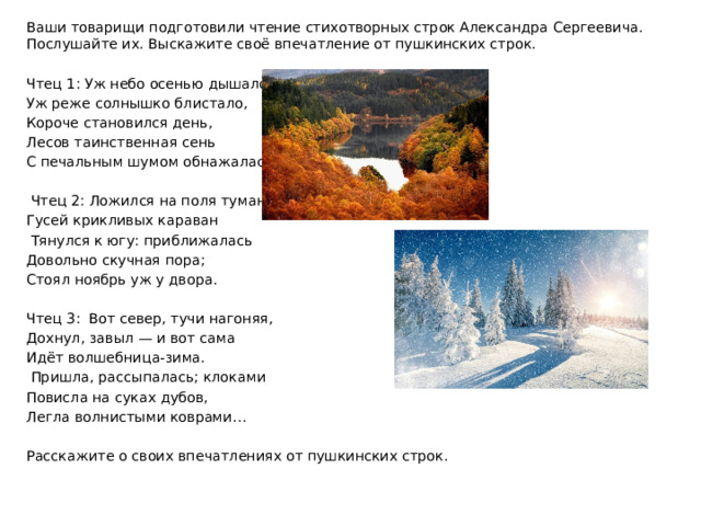 Ваши товарищи подготовили чтение стихотворных строк Александра Сергеевича. Послушайте их. Выскажите своё впечатление от пушкинских строк. Чтец 1: Уж небо осенью дышало, Уж реже солнышко блистало, Короче становился день, Лесов таинственная сень С печальным шумом обнажалась…  Чтец 2: Ложился на поля туман, Гусей крикливых караван  Тянулся к югу: приближалась Довольно скучная пора; Стоял ноябрь уж у двора. Чтец 3: Вот север, тучи нагоняя, Дохнул, завыл — и вот сама Идёт волшебница-зима.  Пришла, рассыпалась; клоками Повисла на суках дубов, Легла волнистыми коврами… Расскажите о своих впечатлениях от пушкинских строк. 