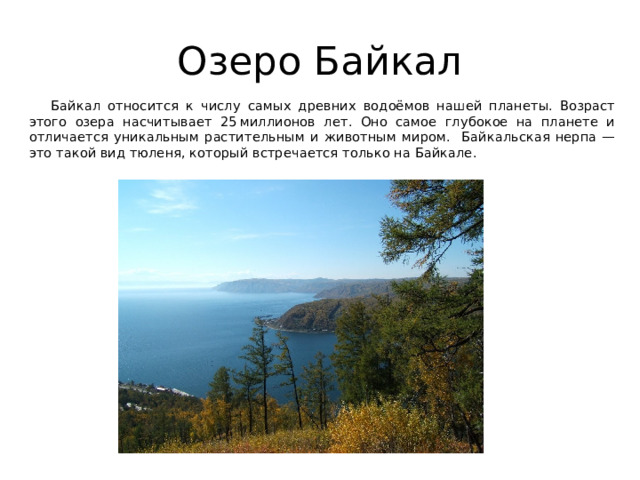 Озеро Байкал  Байкал относится к числу самых древних водоёмов нашей планеты. Возраст этого озера насчитывает 25 миллионов лет. Оно самое глубокое на планете и отличается уникальным растительным и животным миром. Байкальская нерпа — это такой вид тюленя, который встречается только на Байкале. 