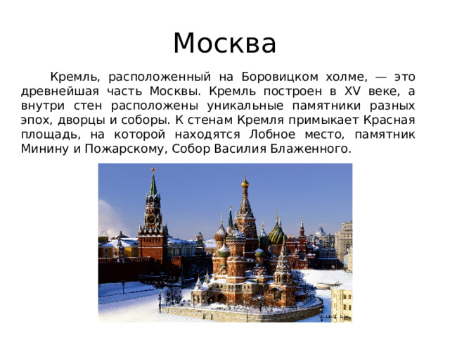 Москва  Кремль, расположенный на Боровицком холме, — это древнейшая часть Москвы. Кремль построен в XV веке, а внутри стен расположены уникальные памятники разных эпох, дворцы и соборы. К стенам Кремля примыкает Красная площадь, на которой находятся Лобное место, памятник Минину и Пожарскому, Собор Василия Блаженного. 