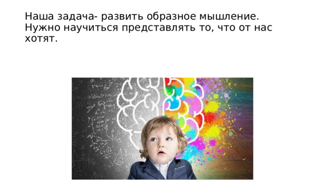 Наша задача- развить образное мышление. Нужно научиться представлять то, что от нас хотят. 