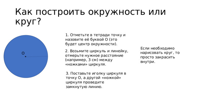 Как построить окружность или круг? 1. Отметьте в тетради точку и  назовите её буквой О (это  будет центр окружности). Если необходимо нарисовать круг, то просто закрасить внутри. 2. Возьмите циркуль и линейку,  отмерьте нужное расстояние  (например, 3 см) между  «ножками» циркуля. О  3. Поставьте иголку циркуля в  точку О, а другой «ножкой»  циркуля проведите  замкнутую линию. 