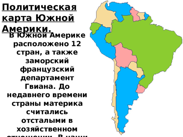 Политическая карта Южной Америки. В Южной Америке расположено 12 стран, а также заморский французский департамент Гвиана. До недавнего времени страны материка считались отсталыми в хозяйственном отношении. В наши дни ряд из них быстро прогрессирует. 
