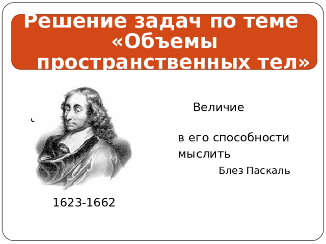 Решение задач по теме «Объемы пространственных тел»  Величие человека  в его способности  мыслить  Блез Паскаль  1623-1662 