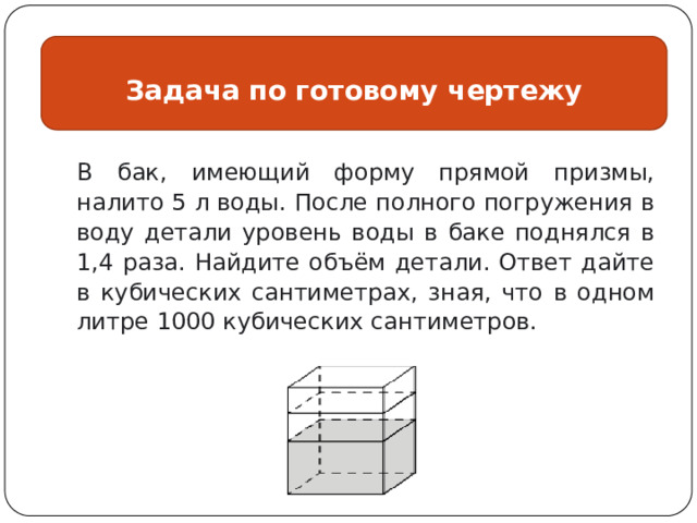 Задача по готовому чертежу В бак, имеющий форму прямой призмы, налито 5 л воды. После полного погружения в воду детали уровень воды в баке поднялся в 1,4 раза. Найдите объём детали. Ответ дайте в кубических сантиметрах, зная, что в одном литре 1000 кубических сантиметров. 