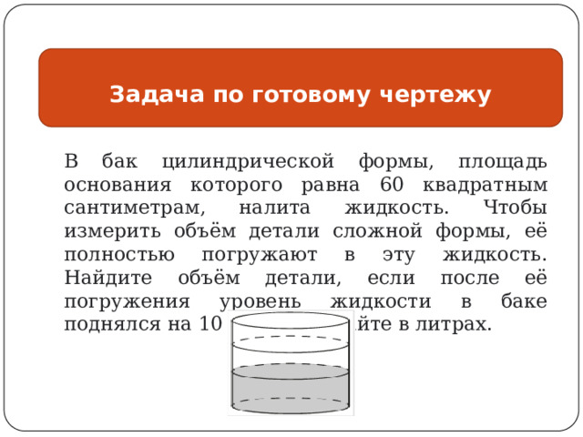 Задача по готовому чертежу В бак цилиндрической формы, площадь основания которого равна 60 квадратным сантиметрам, налита жидкость. Чтобы измерить объём детали сложной формы, её полностью погружают в эту жидкость. Найдите объём детали, если после её погружения уровень жидкости в баке поднялся на 10 см. Ответ дайте в литрах. 