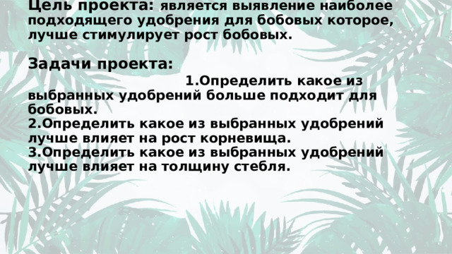 Цель проекта: является выявление наиболее подходящего удобрения для бобовых которое, лучше стимулирует рост бобовых.   Задачи проекта: 1.Определить какое из выбранных удобрений больше подходит для бобовых.  2.Определить какое из выбранных удобрений лучше влияет на рост корневища.  3.Определить какое из выбранных удобрений лучше влияет на толщину стебля.   