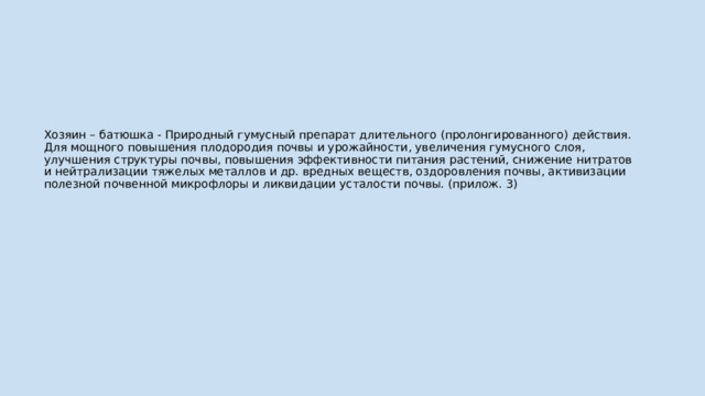 Хозяин – батюшка - Природный гумусный препарат длительного (пролонгированного) действия. Для мощного повышения плодородия почвы и урожайности, увеличения гумусного слоя, улучшения структуры почвы, повышения эффективности питания растений, снижение нитратов и нейтрализации тяжелых металлов и др. вредных веществ, оздоровления почвы, активизации полезной почвенной микрофлоры и ликвидации усталости почвы. (прилож. 3) 